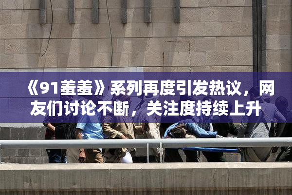 《91羞羞》系列再度引发热议，网友们讨论不断，关注度持续上升