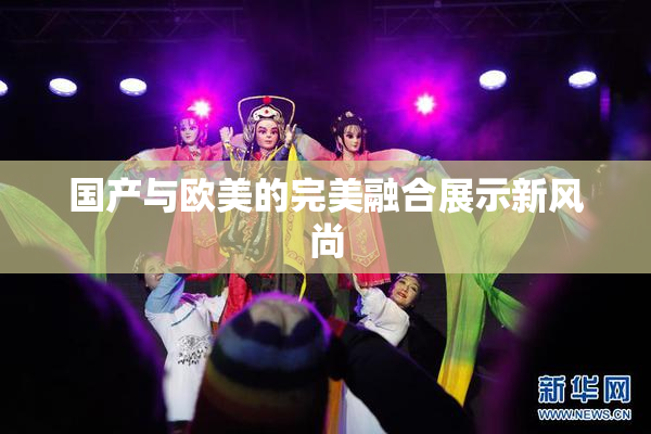 国产与欧美的完美融合展示新风尚