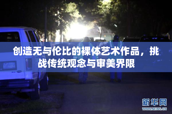 创造无与伦比的裸体艺术作品，挑战传统观念与审美界限