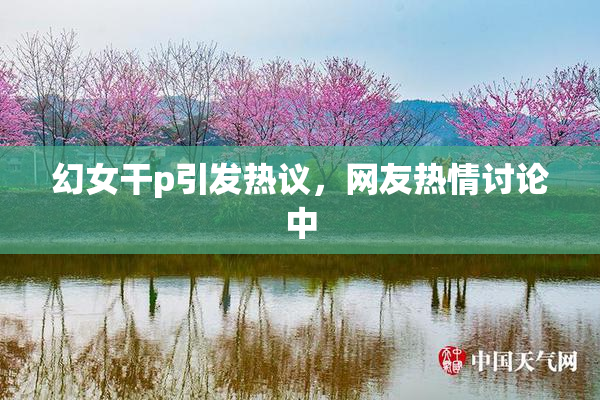幻女干p引发热议，网友热情讨论中