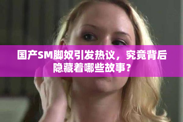 国产SM脚奴引发热议，究竟背后隐藏着哪些故事？