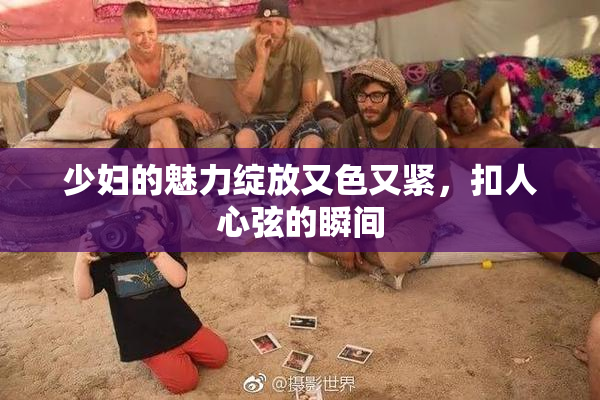 少妇的魅力绽放又色又紧，扣人心弦的瞬间