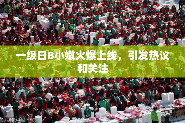 一级日B小嫩火爆上线，引发热议和关注