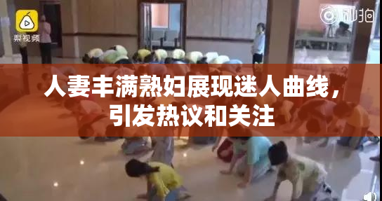 人妻丰满熟妇展现迷人曲线，引发热议和关注