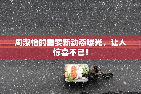 周淑怡的重要新动态曝光，让人惊喜不已！