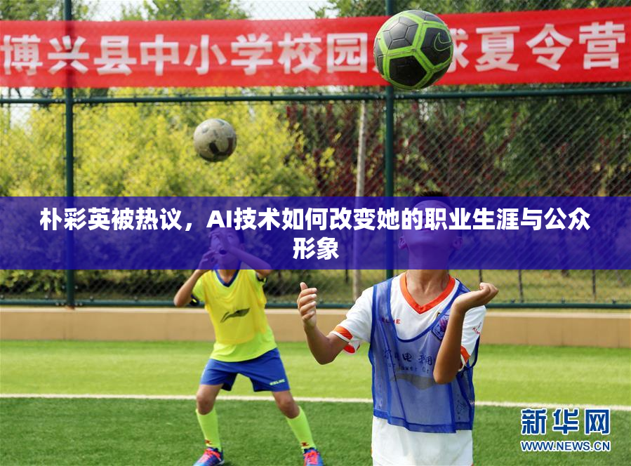 朴彩英被热议，AI技术如何改变她的职业生涯与公众形象