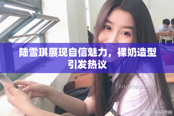 陆雪琪展现自信魅力，裸奶造型引发热议