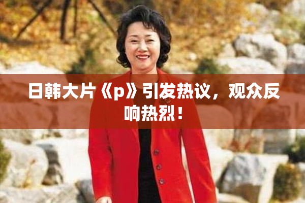 日韩大片《p》引发热议，观众反响热烈！