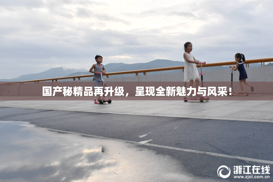 国产秘精品再升级，呈现全新魅力与风采！