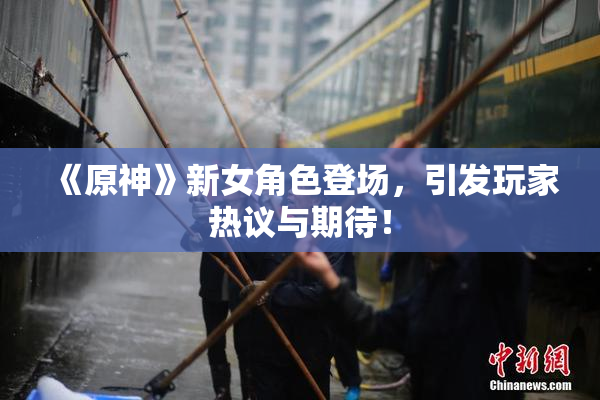 《原神》新女角色登场，引发玩家热议与期待！