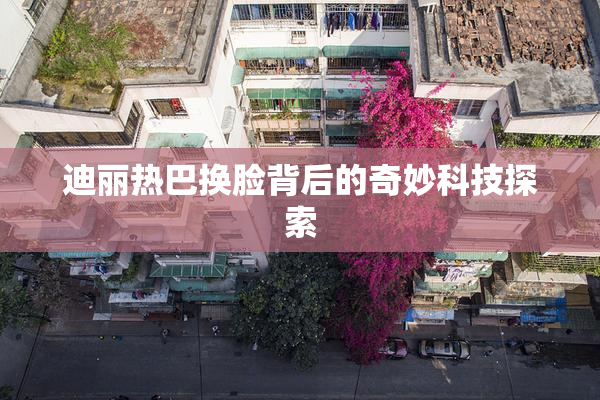 迪丽热巴换脸背后的奇妙科技探索
