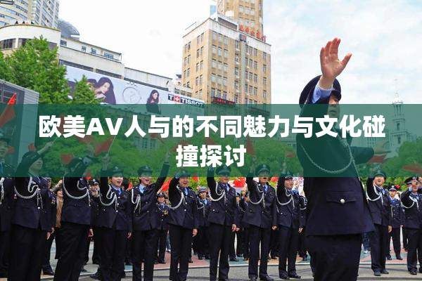 欧美AV人与的不同魅力与文化碰撞探讨