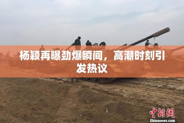 杨颖再曝劲爆瞬间，高潮时刻引发热议