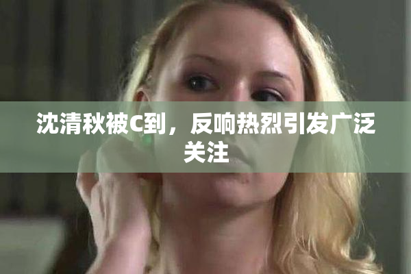 沈清秋被C到，反响热烈引发广泛关注