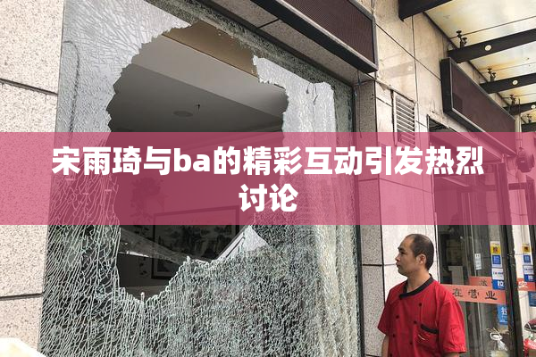 宋雨琦与ba的精彩互动引发热烈讨论