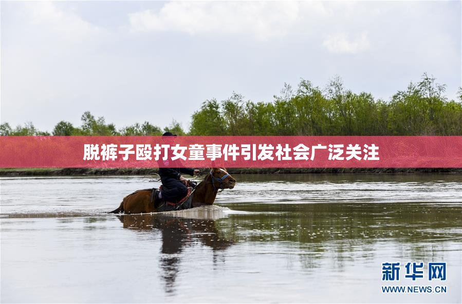 脱裤子殴打女童事件引发社会广泛关注