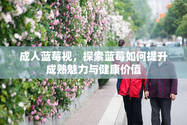 成人蓝莓视，探索蓝莓如何提升成熟魅力与健康价值