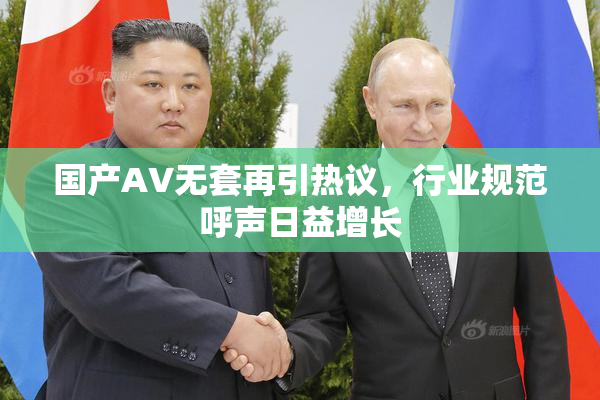 国产AV无套再引热议，行业规范呼声日益增长
