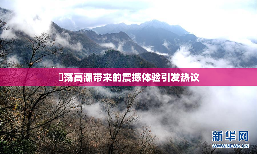 婬荡高潮带来的震撼体验引发热议