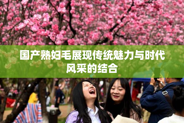 国产熟妇毛展现传统魅力与时代风采的结合