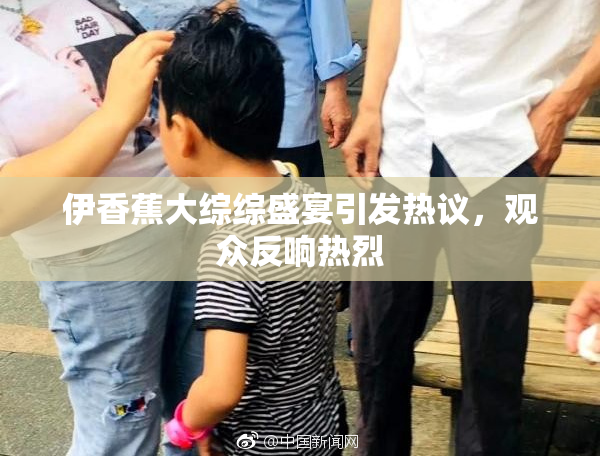 伊香蕉大综综盛宴引发热议，观众反响热烈