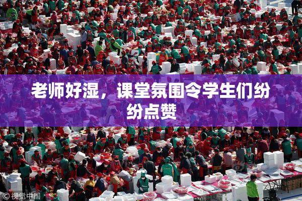 老师好湿，课堂氛围令学生们纷纷点赞