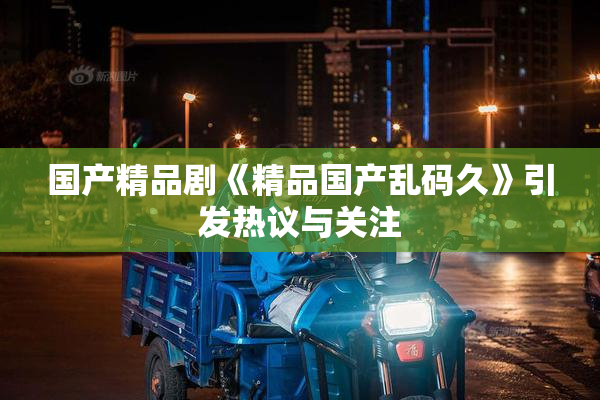国产精品剧《精品国产乱码久》引发热议与关注