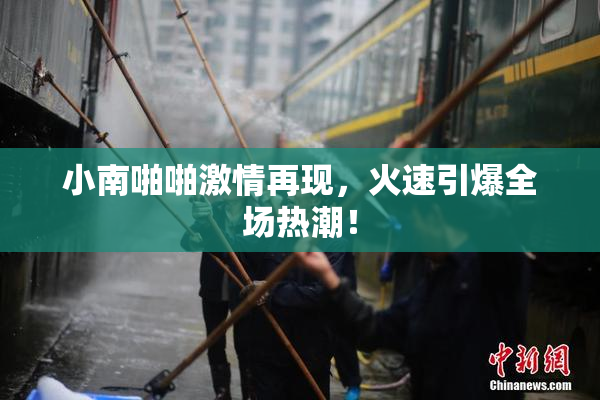 小南啪啪激情再现，火速引爆全场热潮！