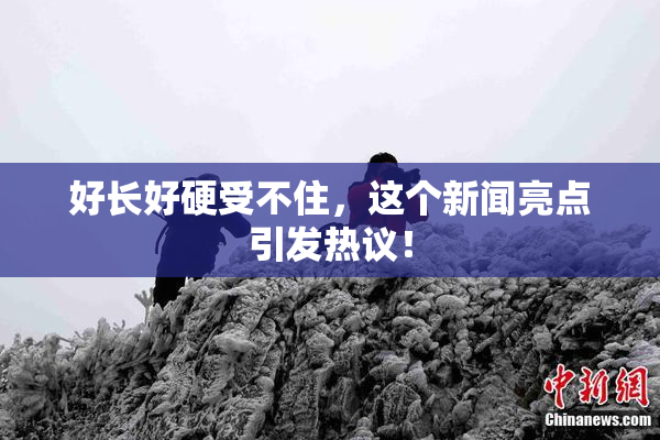 好长好硬受不住，这个新闻亮点引发热议！