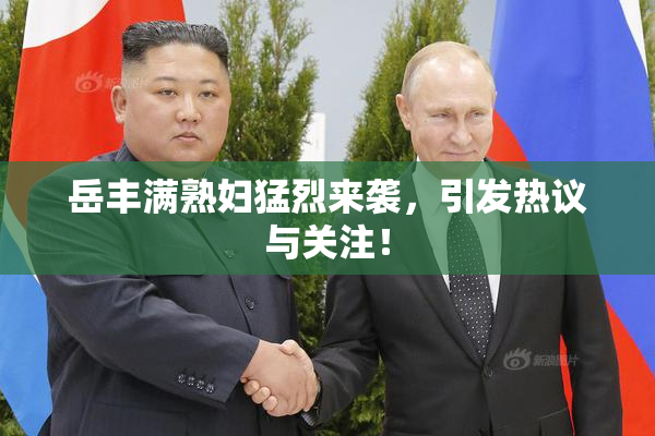 岳丰满熟妇猛烈来袭，引发热议与关注！