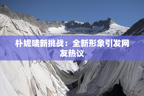 朴妮唛新挑战：全新形象引发网友热议