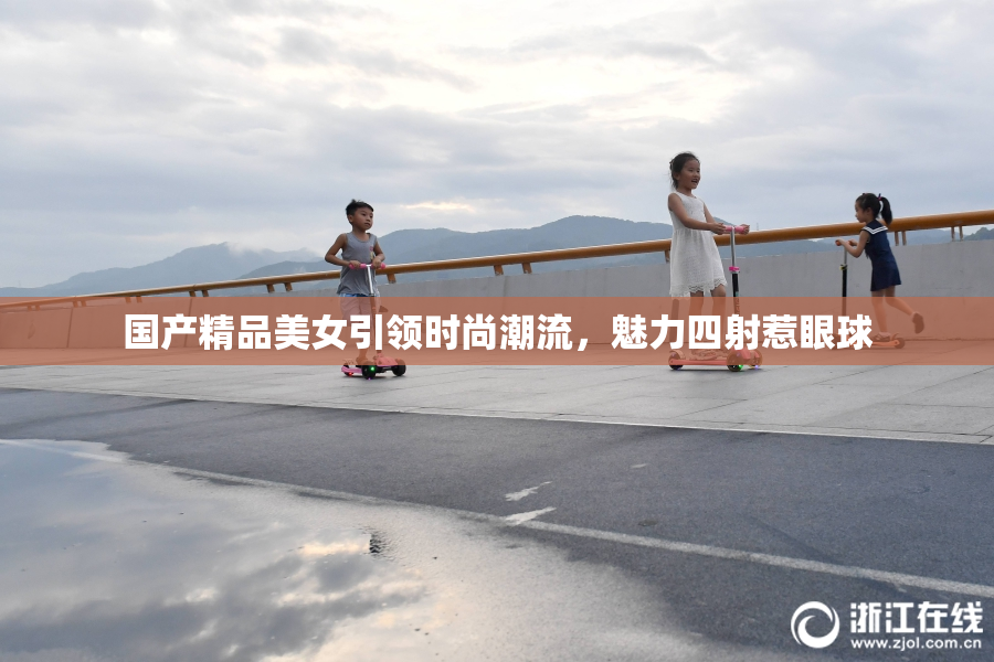 国产精品美女引领时尚潮流，魅力四射惹眼球