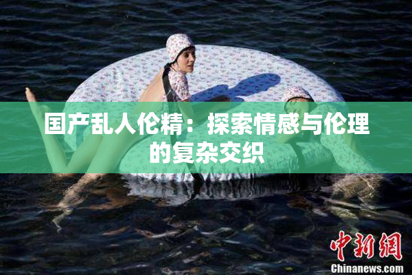 国产乱人伦精：探索情感与伦理的复杂交织