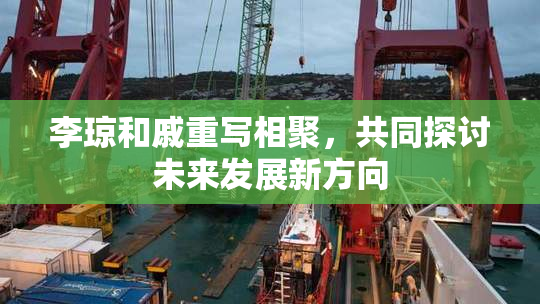 李琼和戚重写相聚，共同探讨未来发展新方向