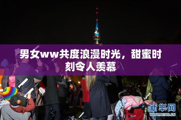男女ww共度浪漫时光，甜蜜时刻令人羡慕