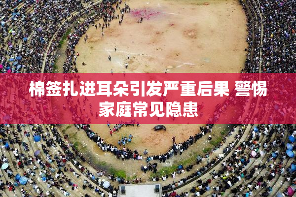 棉签扎进耳朵引发严重后果 警惕家庭常见隐患
