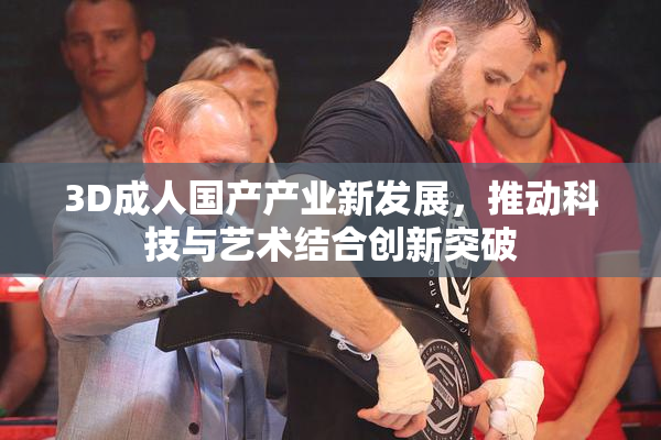 3D成人国产产业新发展，推动科技与艺术结合创新突破