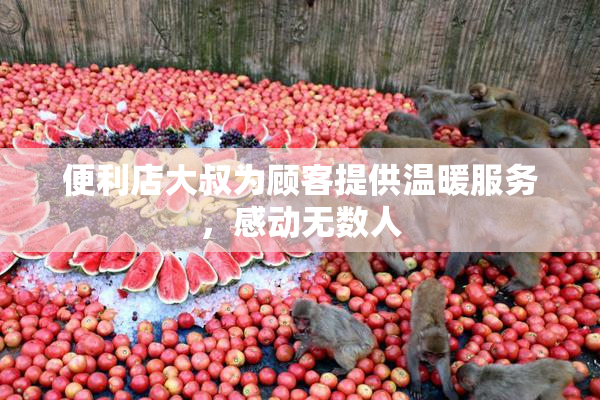 便利店大叔为顾客提供温暖服务，感动无数人