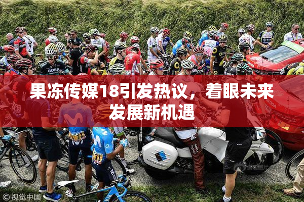 果冻传媒18引发热议，着眼未来发展新机遇