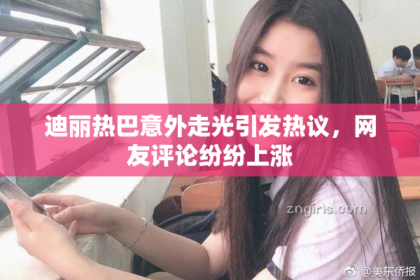 迪丽热巴意外走光引发热议，网友评论纷纷上涨