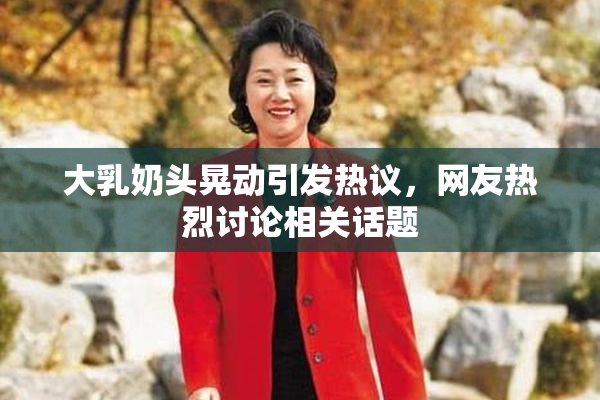 大乳奶头晃动引发热议，网友热烈讨论相关话题