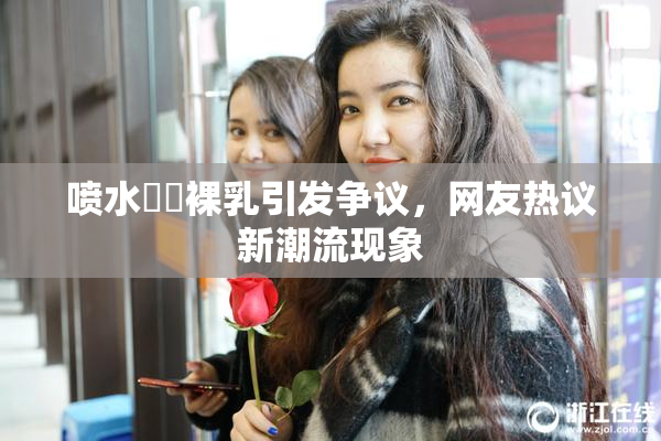 喷水❌‌裸乳引发争议，网友热议新潮流现象