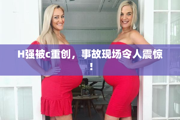 H强被c重创，事故现场令人震惊！