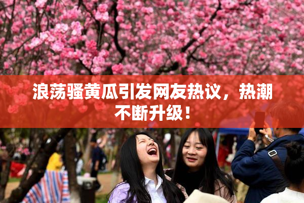 浪荡骚黄瓜引发网友热议，热潮不断升级！