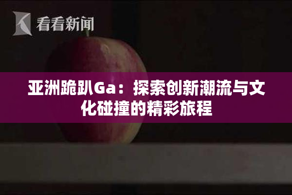 亚洲跪趴Ga：探索创新潮流与文化碰撞的精彩旅程