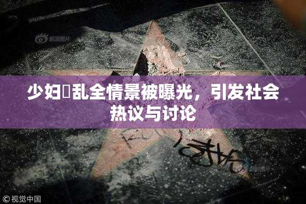 少妇婬乱全情景被曝光，引发社会热议与讨论