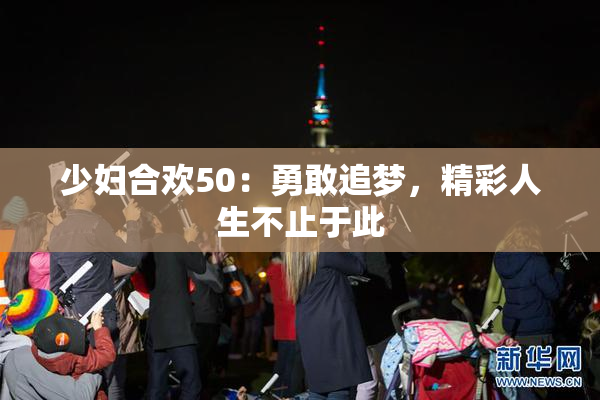 少妇合欢50：勇敢追梦，精彩人生不止于此