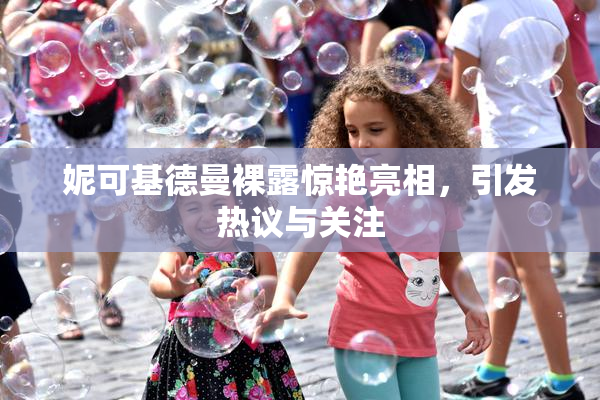 妮可基德曼裸露惊艳亮相，引发热议与关注