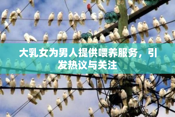 大乳女为男人提供喂养服务，引发热议与关注