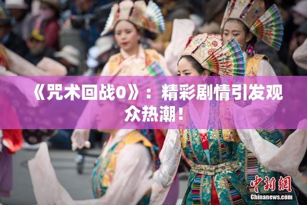 《咒术回战0》：精彩剧情引发观众热潮！
